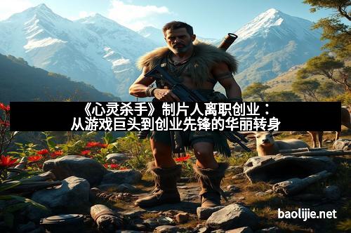 《心灵杀手》制片人离职创业：从游戏巨头到创业先锋的华丽转身